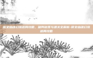 倩女幽魂幻境迷局攻略，破阵秘笈与通关全解析-倩女幽魂幻境迷局攻略