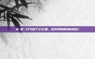 刘畊宏一口气跑了21公里，游戏界的健身新潮流！