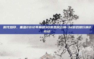 时代烙印，重温2012年巅峰3D游戏风云榜-3d游戏排行榜2012