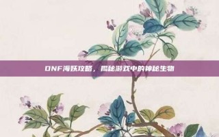 DNF海妖攻略，揭秘游戏中的神秘生物