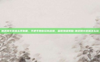 神武烽火连城从零制霸，手把手教你玩转战场，赢取顶级奖励-神武烽火连城怎么玩