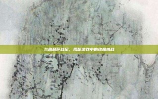 兰格利萨战纪，揭秘游戏中的终极挑战