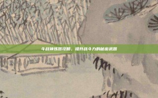 斗战神炼器攻略，提升战斗力的秘密武器