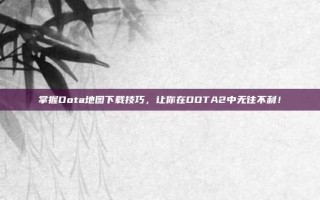 掌握Dota地图下载技巧，让你在DOTA2中无往不利！