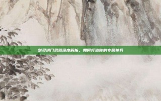 剑灵洪门武器深度解析，如何打造你的专属神兵