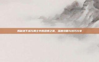 揭秘地下城与勇士中的恐惧之源，深度攻略与技巧分享