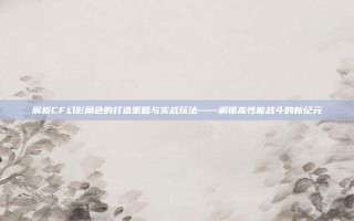 解析CF幻影角色的打造策略与实战玩法——解锁高性能战斗的新纪元