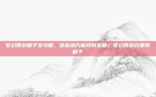 梦幻西游箱子全攻略，这些地方能找到宝箱！梦幻西游在哪有箱子