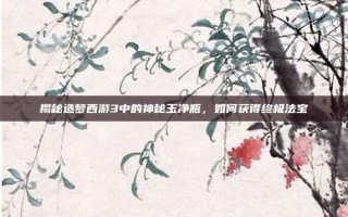 揭秘造梦西游3中的神秘玉净瓶，如何获得终极法宝