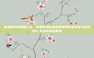 氪金时代的精明之选，拆解游戏玩家优惠包的商业逻辑与实战技巧-游戏玩家优惠包