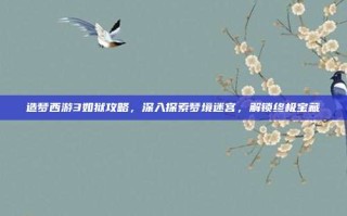 造梦西游3如狱攻略，深入探索梦境迷宫，解锁终极宝藏