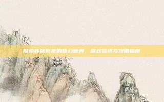 探索亦铭影视的奇幻世界，游戏资讯与攻略指南