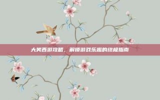 大笑西游攻略，解锁游戏乐趣的终极指南