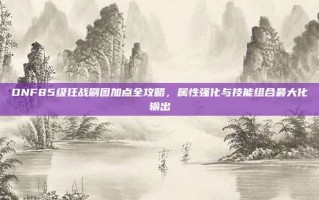DNF85级狂战刷图加点全攻略，属性强化与技能组合最大化输出