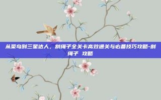 从菜鸟到三星达人，割绳子全关卡高效通关与必备技巧攻略-割绳子 攻略