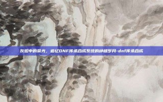 灰烬中的荣光，追忆DNF传承合成系统的峥嵘岁月-dnf传承合成