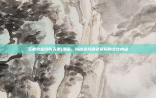 王者荣耀武则天遭j漫画，揭秘游戏角色背后的文化内涵