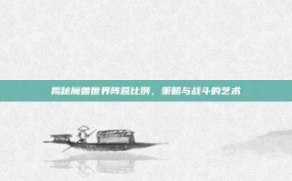 揭秘魔兽世界阵营比例，策略与战斗的艺术