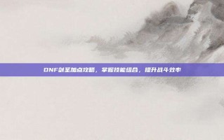 DNF剑圣加点攻略，掌握技能组合，提升战斗效率