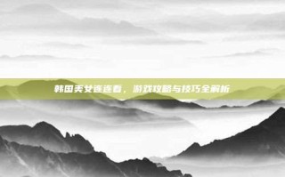 韩国美女连连看，游戏攻略与技巧全解析