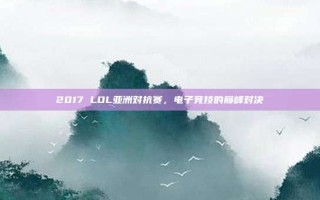 2017 LOL亚洲对抗赛，电子竞技的巅峰对决