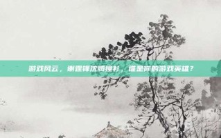 游戏风云，谢霆锋沈腾撞衫，谁是你的游戏英雄？