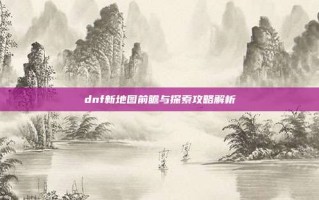 dnf新地图前瞻与探索攻略解析
