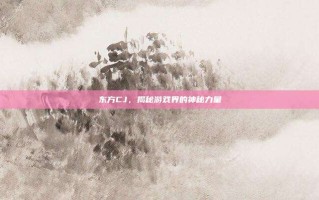 东方CJ，揭秘游戏界的神秘力量