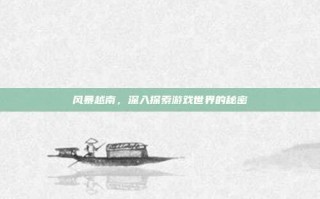 风暴越南，深入探索游戏世界的秘密