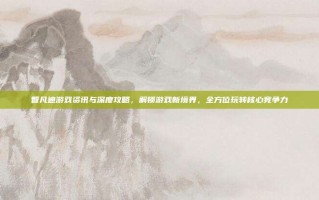 智凡迪游戏资讯与深度攻略，解锁游戏新境界，全方位玩转核心竞争力