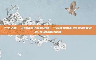 七年之痒，古剑奇谭2销量之谜，一次背离单机初心的商业冒险-古剑奇谭2销量