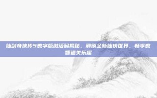 仙剑奇侠传5数字版激活码揭秘，解锁全新仙侠世界，畅享数智通关乐趣