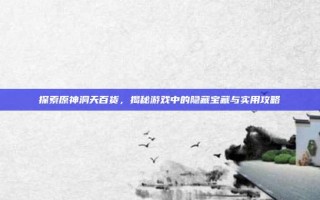 探索原神洞天百货，揭秘游戏中的隐藏宝藏与实用攻略