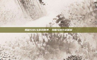 揭秘51Rrk游戏世界，攻略与技巧全解析