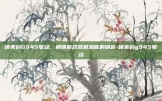 硕美科G945驱动，解锁游戏耳机潜能的钥匙-硕美科g945驱动