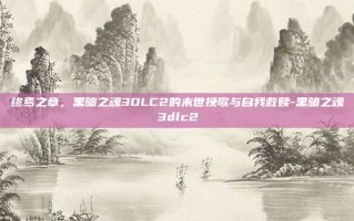终焉之章，黑暗之魂3DLC2的末世挽歌与自我救赎-黑暗之魂3dlc2