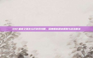 DNF瘟疫之源怎么打游戏攻略，深度解析副本机制与战法解法