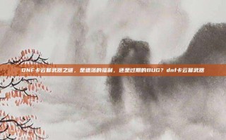 DNF卡云幂武器之谜，是遗落的福利，还是过期的BUG？dnf卡云幂武器