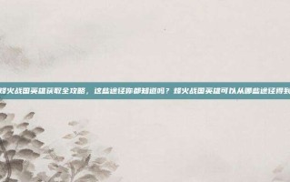 烽火战国英雄获取全攻略，这些途径你都知道吗？烽火战国英雄可以从哪些途径得到