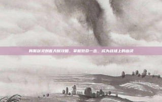 韩服剑灵刺客天赋攻略，掌握致命一击，成为战场上的幽灵