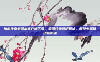 热血传奇老版本客户端下载，重温经典怀旧玩法，解锁专属玩法新机遇