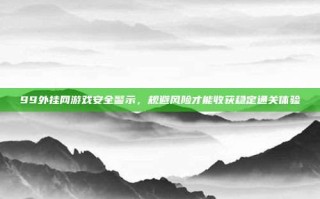99外挂网游戏安全警示，规避风险才能收获稳定通关体验