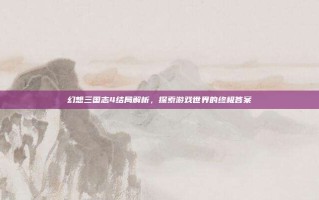 幻想三国志4结局解析，探索游戏世界的终极答案