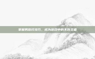 掌握男散打技巧，成为游戏中的不败王者