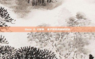 Dota 2 G联赛，电子竞技的巅峰对决