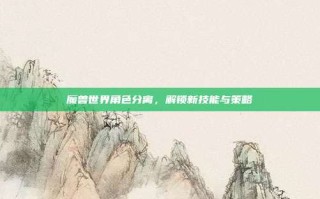 魔兽世界角色分离，解锁新技能与策略