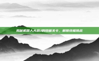 揭秘机器人大战J的隐藏关卡，解锁终极挑战