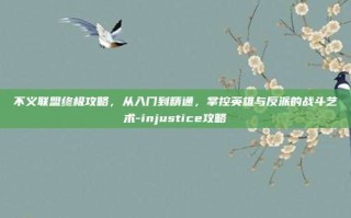 不义联盟终极攻略，从入门到精通，掌控英雄与反派的战斗艺术-injustice攻略
