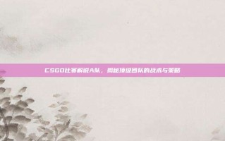 CSGO比赛解说A队，揭秘顶级团队的战术与策略