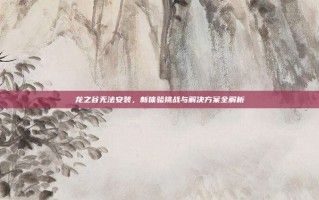 龙之谷无法安装，新体验挑战与解决方案全解析